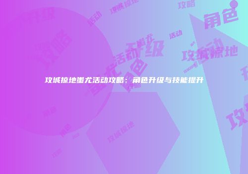 攻城掠地蚩尤活动攻略：角色升级与技能提升