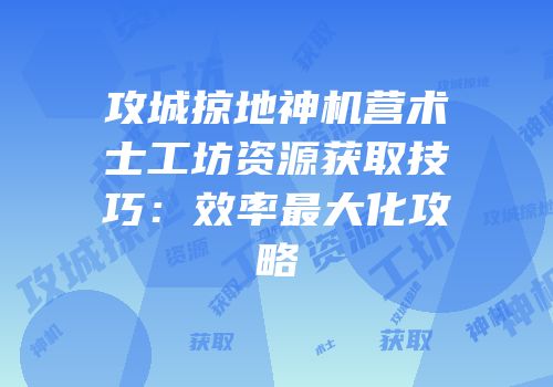 攻城掠地神机营术士工坊资源获取技巧：效率最大化攻略