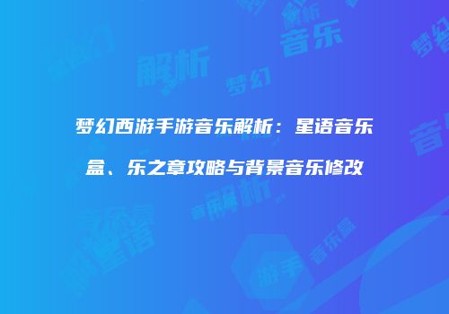梦幻西游手游音乐解析：星语音乐盒、乐之章攻略与背景音乐修改