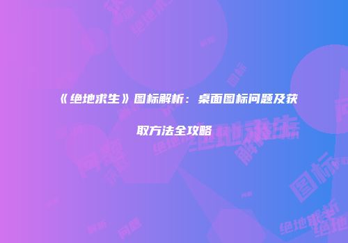 《绝地求生》图标解析：桌面图标问题及获取方法全攻略