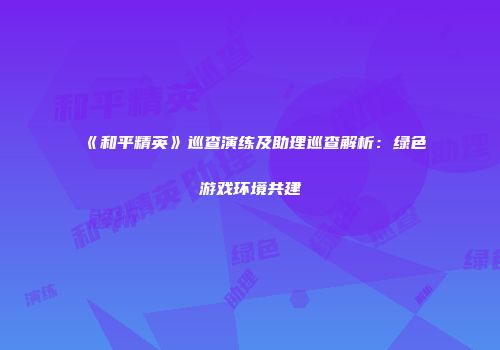 《和平精英》巡查演练及助理巡查解析：绿色游戏环境共建