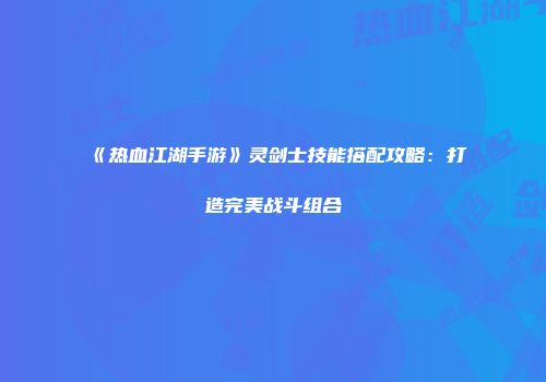 《热血江湖手游》灵剑士技能搭配攻略：打造完美战斗组合