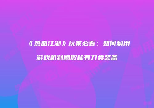 《热血江湖》玩家必看：如何利用游戏机制刷取稀有刀类装备