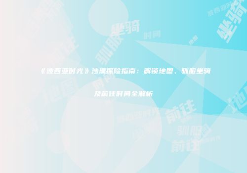 《波西亚时光》沙漠探险指南：解锁地图、驯服坐骑及前往时间全解析