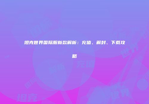 坦克世界国际服新款解析：充值、解封、下载攻略