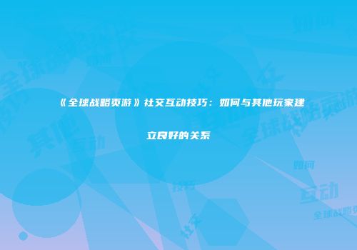 《全球战略页游》社交互动技巧：如何与其他玩家建立良好的关系