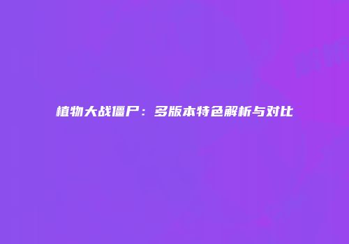 植物大战僵尸：多版本特色解析与对比