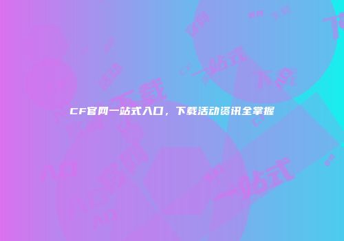 CF官网一站式入口，下载活动资讯全掌握