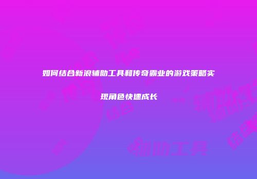 如何结合新浪辅助工具和传奇霸业的游戏策略实现角色快速成长
