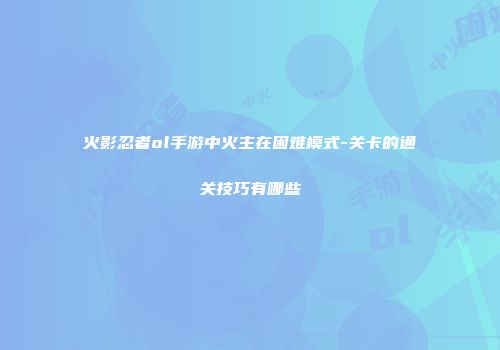 火影忍者ol手游中火主在困难模式-关卡的通关技巧有哪些