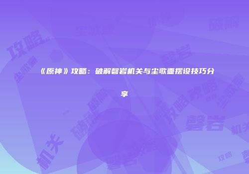 《原神》攻略：破解磬岩机关与尘歌壶摆设技巧分享