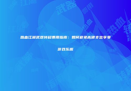 热血江湖武器转移费用指南:如何避免高额支出享受游戏乐趣