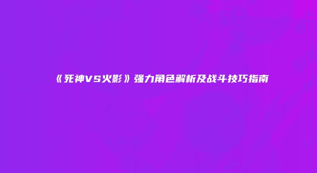 《死神VS火影》强力角色解析及战斗技巧指南