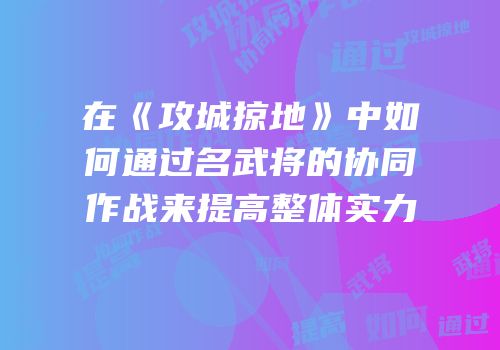 在《攻城掠地》中如何通过名武将的协同作战来提高整体实力