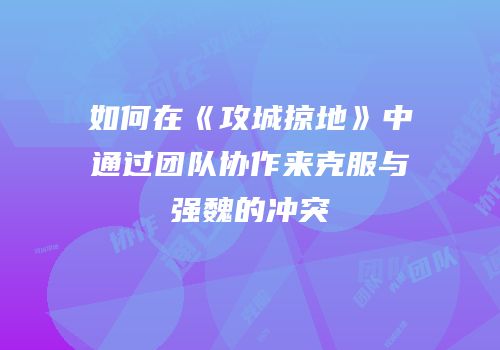 如何在《攻城掠地》中通过团队协作来克服与强魏的冲突
