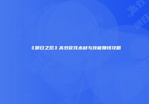 《明日之后》高效砍伐木材与技能赚钱攻略