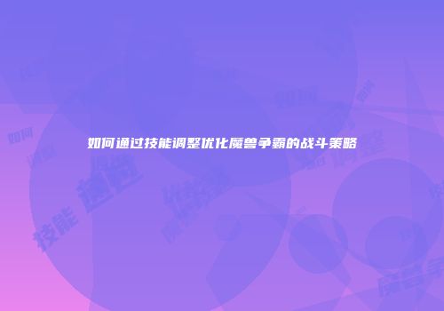 如何通过技能调整优化魔兽争霸的战斗策略