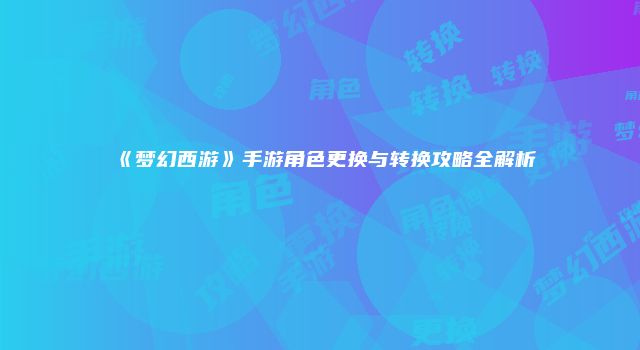《梦幻西游》手游角色更换与转换攻略全解析