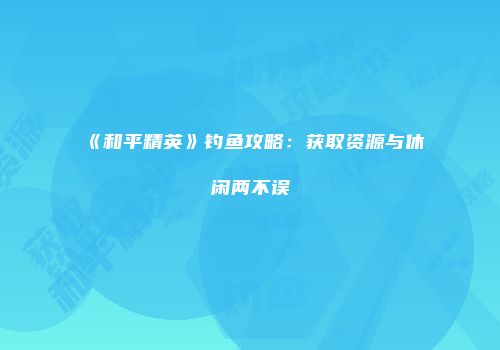 《和平精英》钓鱼攻略：获取资源与休闲两不误