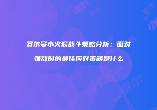 赛尔号小火猴战斗策略分析：面对强敌时的最佳应对策略是什么