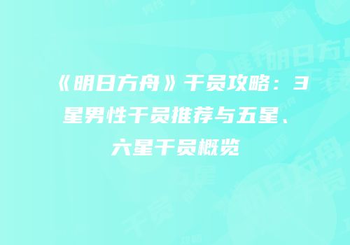 《明日方舟》干员攻略：3星男性干员推荐与五星、六星干员概览