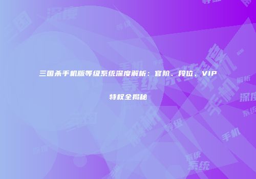 三国杀手机版等级系统深度解析：官阶、段位、VIP特权全揭秘