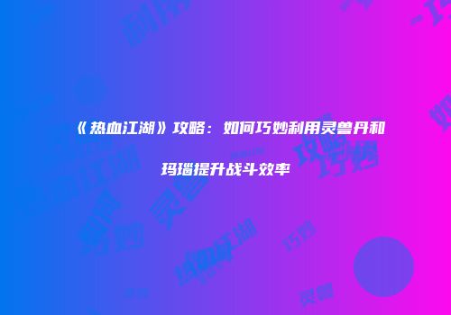 《热血江湖》攻略：如何巧妙利用灵兽丹和玛瑙提升战斗效率