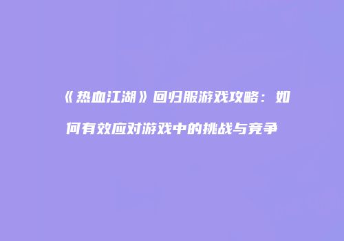 《热血江湖》回归服游戏攻略：如何有效应对游戏中的挑战与竞争