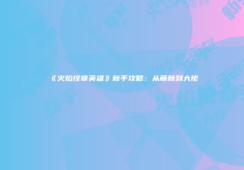 《火焰纹章英雄》新手攻略：从萌新到大佬