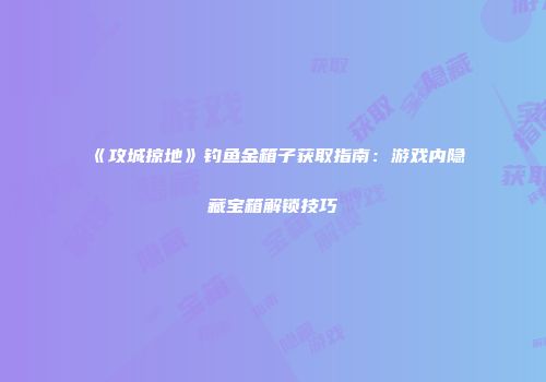 《攻城掠地》钓鱼金箱子获取指南：游戏内隐藏宝箱解锁技巧