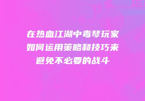 在热血江湖中毒琴玩家如何运用策略和技巧来避免不必要的战斗