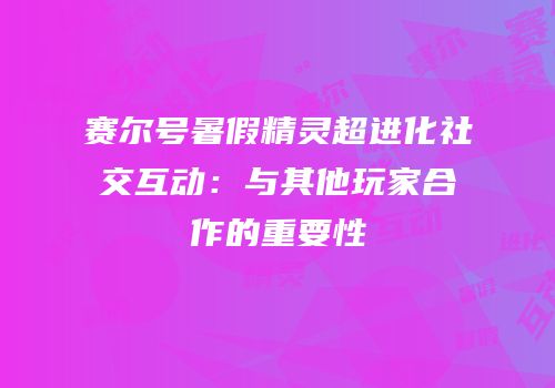 赛尔号暑假精灵超进化社交互动：与其他玩家合作的重要性
