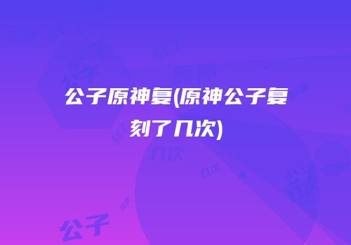 公子原神复(原神公子复刻了几次)