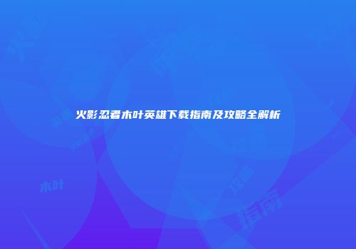 火影忍者木叶英雄下载指南及攻略全解析