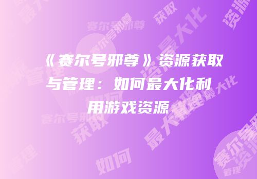 《赛尔号邪尊》资源获取与管理：如何最大化利用游戏资源