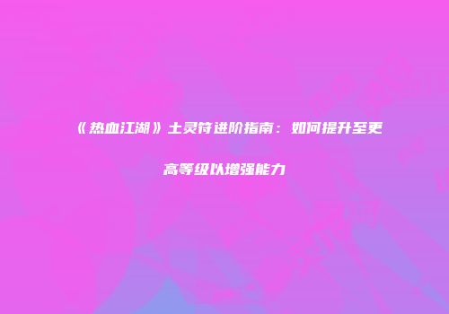 《热血江湖》土灵符进阶指南：如何提升至更高等级以增强能力