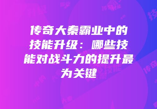 传奇大秦霸业中的技能升级:哪些技能对战斗力的提升最为关键