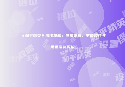 《和平精英》操作攻略：键位设置、主播技巧与角色定制解析