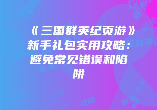 《三国群英纪页游》新手礼包实用攻略：避免常见错误和陷阱