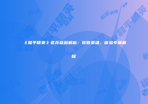 《和平精英》老兵福利解析：致敬英雄，体验专属荣耀