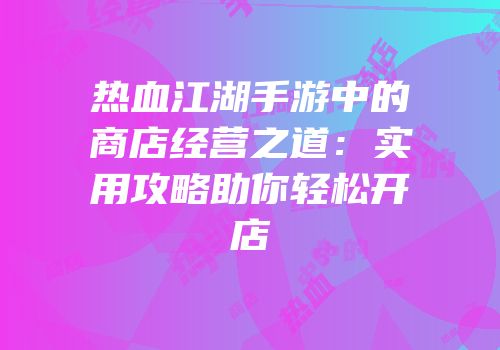 热血江湖手游中的商店经营之道：实用攻略助你轻松开店