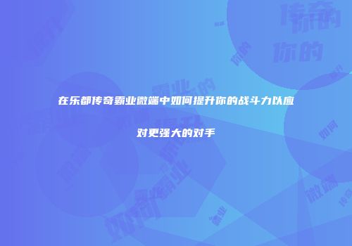在乐都传奇霸业微端中如何提升你的战斗力以应对更强大的对手
