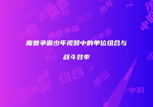 魔兽争霸少年视频中的单位组合与战斗效率