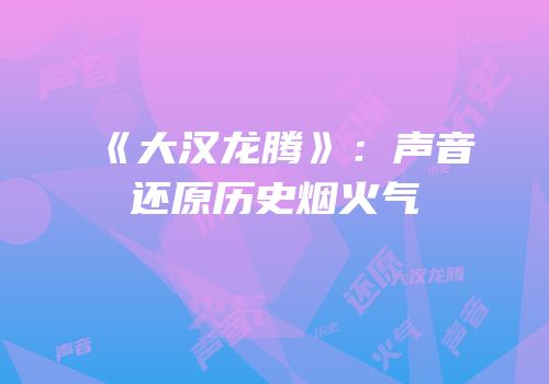 《大汉龙腾》：声音还原历史烟火气