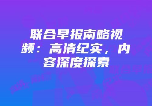 联合早报南略视频：高清纪实，内容深度探索