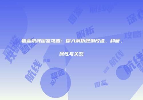 碧蓝航线图鉴攻略：深入解析舰娘改造、科研、属性与关系