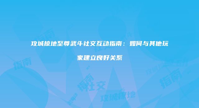 攻城掠地至尊武斗社交互动指南：如何与其他玩家建立良好关系