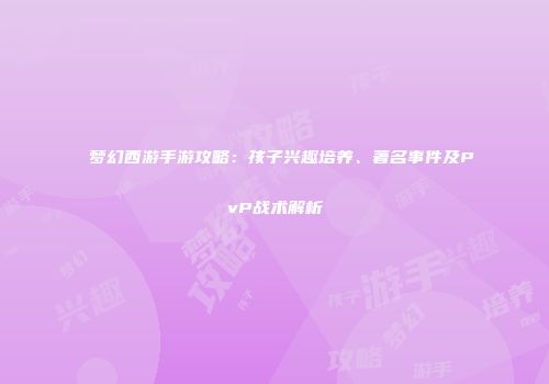 梦幻西游手游攻略：孩子兴趣培养、著名事件及PvP战术解析