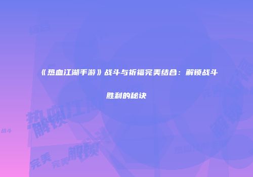 《热血江湖手游》战斗与祈福完美结合：解锁战斗胜利的秘诀