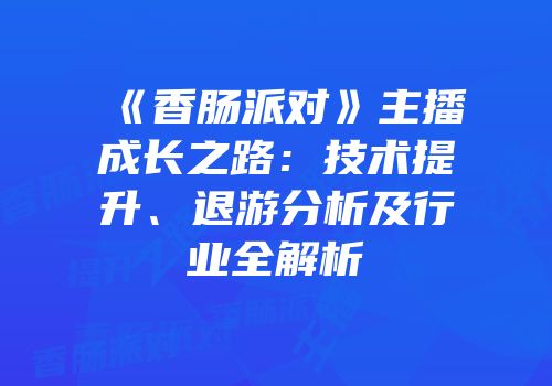 《香肠派对》主播成长之路：技术提升、退游分析及行业全解析